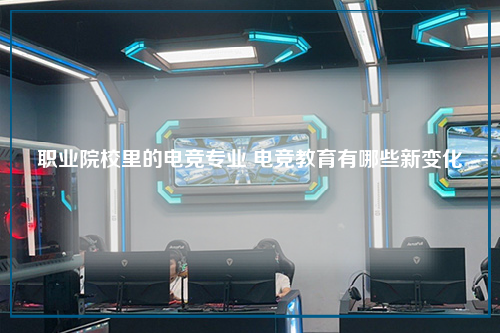 职业院校里的电竞专业 电竞教育有哪些新变化